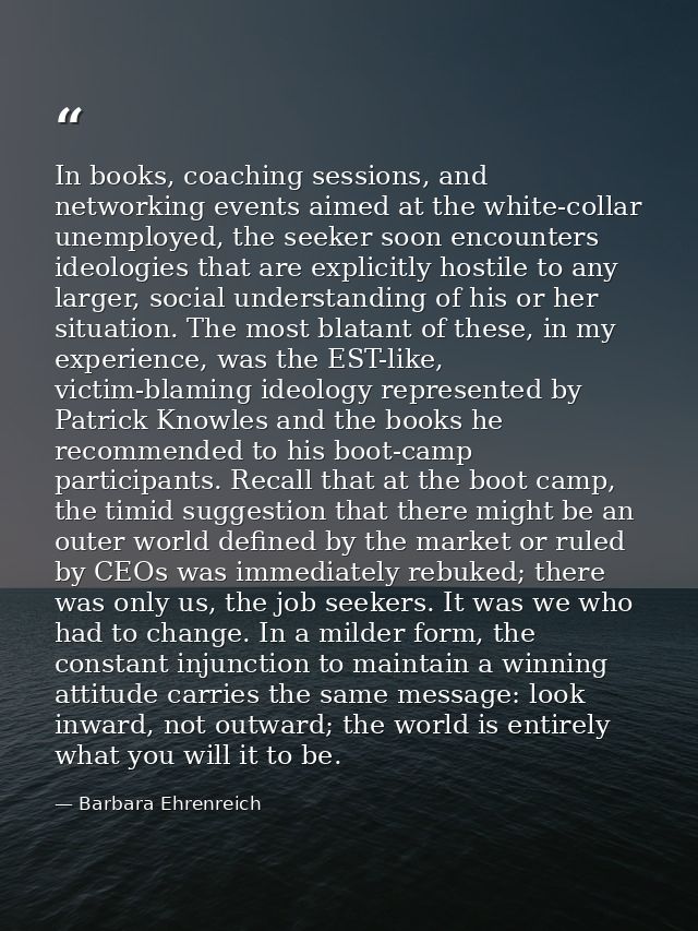 In books, coaching sessions, and networking events aimed at the white-collar unemployed, the seeker soon encounters ideo — Barbara Ehrenreich
