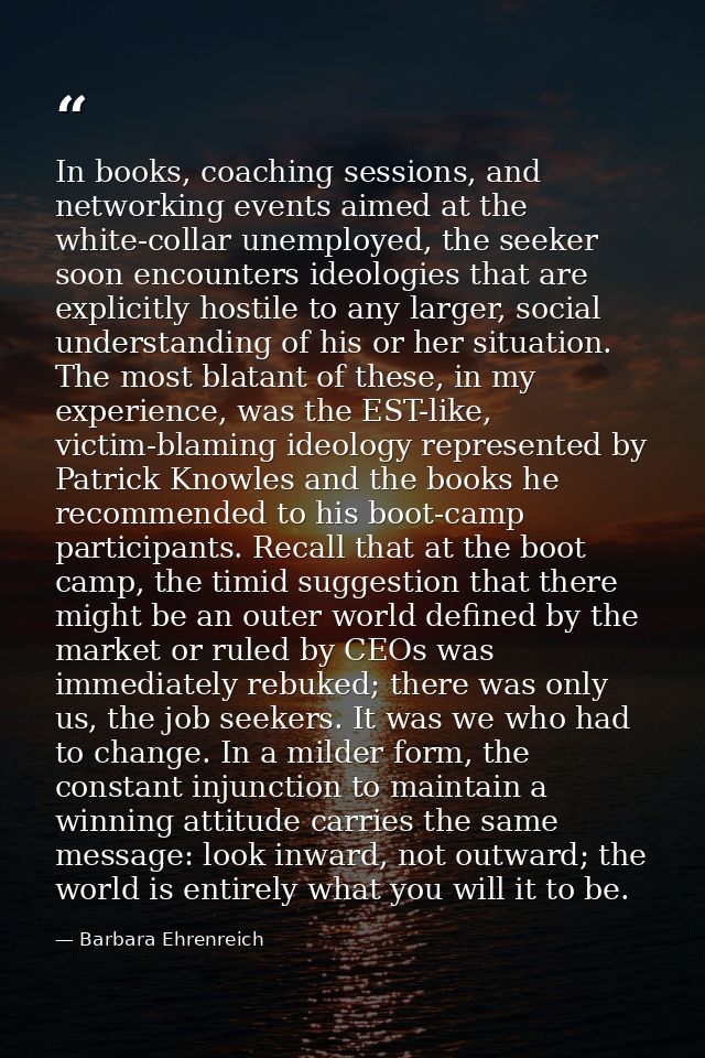 In books, coaching sessions, and networking events aimed at the white-collar unemployed, the seeker soon encounters ideo — Barbara Ehrenreich