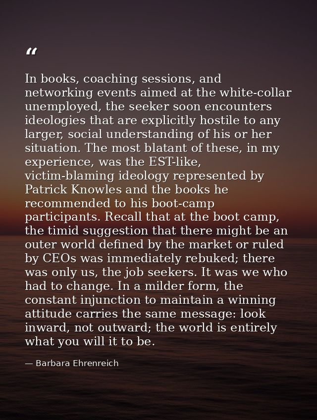 In books, coaching sessions, and networking events aimed at the white-collar unemployed, the seeker soon encounters ideo — Barbara Ehrenreich