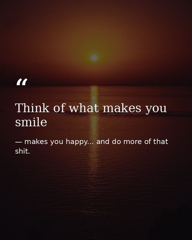 Think of what makes you smile — makes you happy... and do more of that shit.