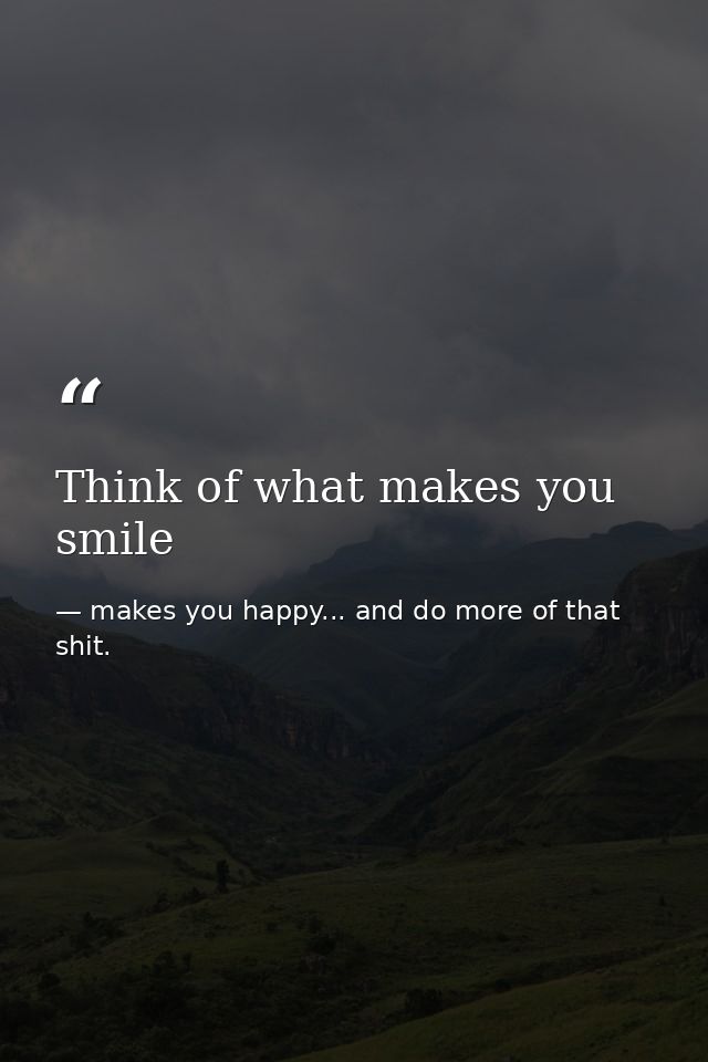 Think of what makes you smile — makes you happy... and do more of that shit.
