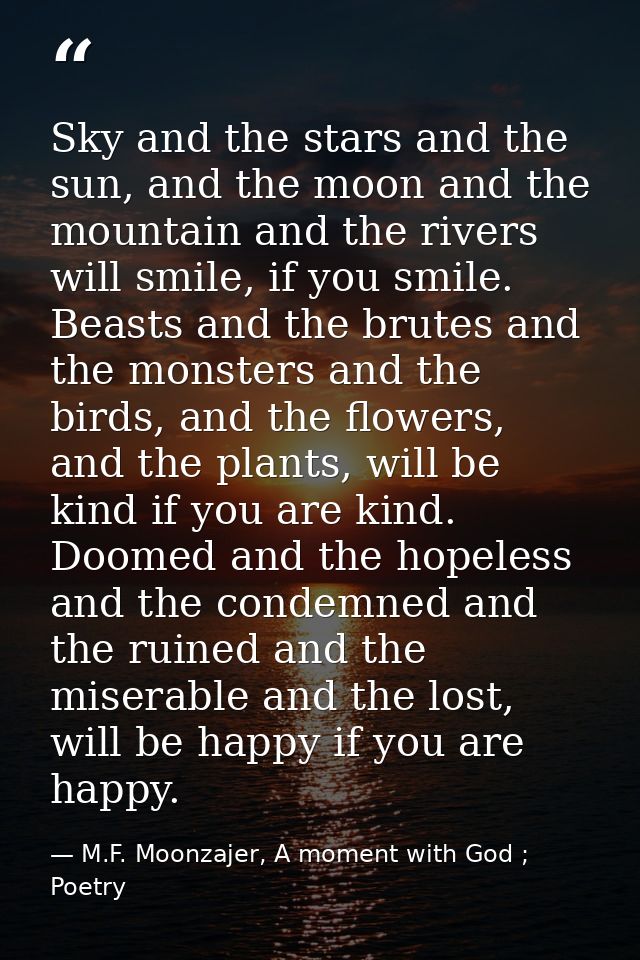 Sky and the stars and the sun, and the moon and the mountain and the rivers will smile, if you smile. Beasts and the bru — M.F. Moonzajer, A moment with God ; Poetry