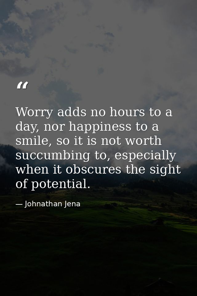 Worry adds no hours to a day, nor happiness to a smile, so it is not worth succumbing to, especially when it obscures th — Johnathan Jena
