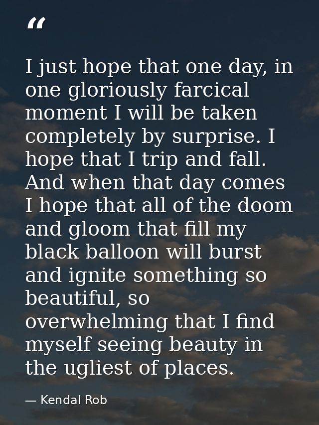 I just hope that one day, in one gloriously farcical moment I will be taken completely by surprise. I hope that I trip a — Kendal Rob