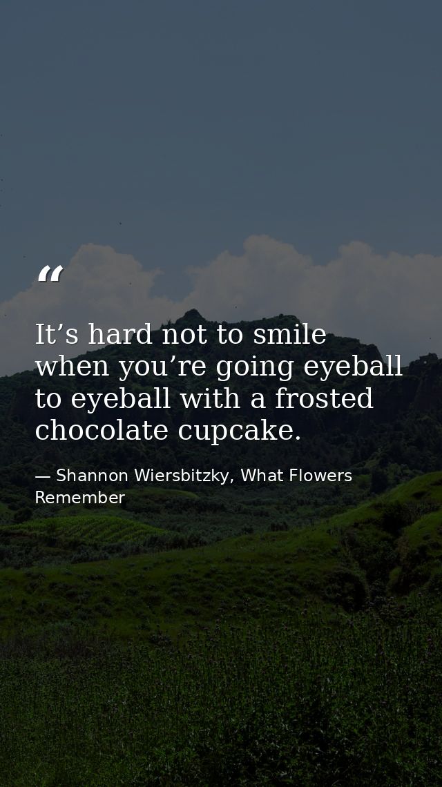 It’s hard not to smile when you’re going eyeball to eyeball with a frosted chocolate cupcake. — Shannon Wiersbitzky, What Flowers Remember