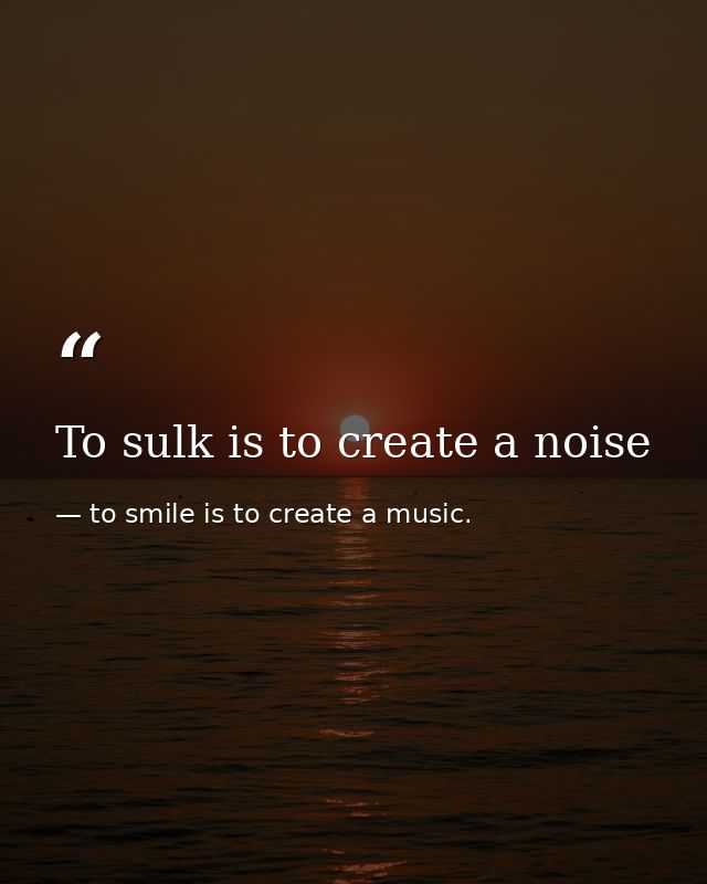 To sulk is to create a noise — to smile is to create a music.