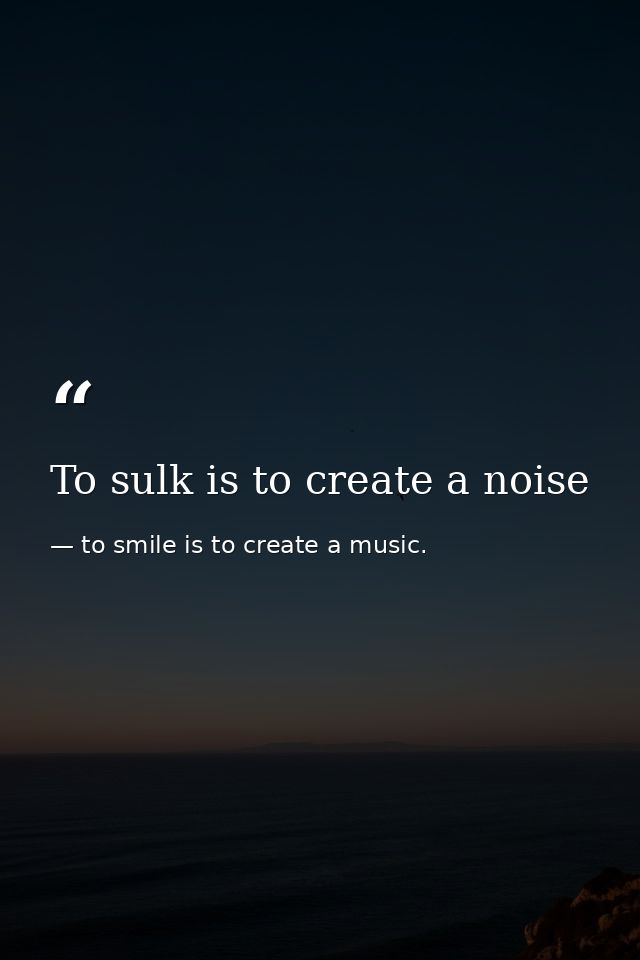 To sulk is to create a noise — to smile is to create a music.