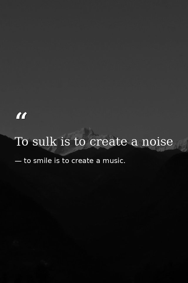 To sulk is to create a noise — to smile is to create a music.