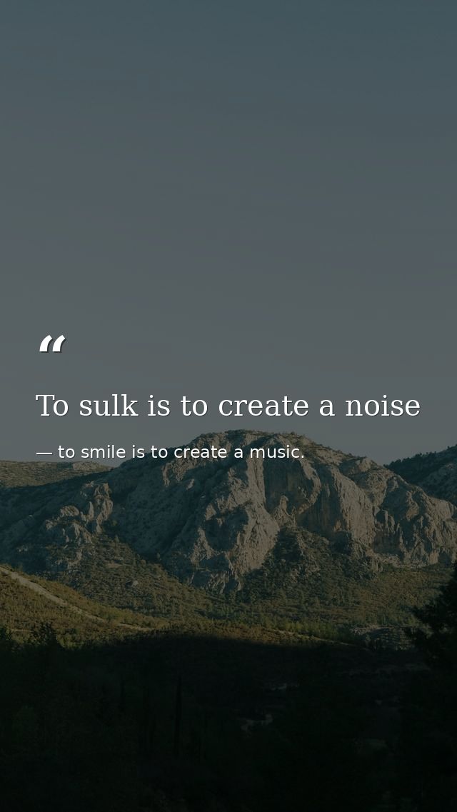 To sulk is to create a noise — to smile is to create a music.