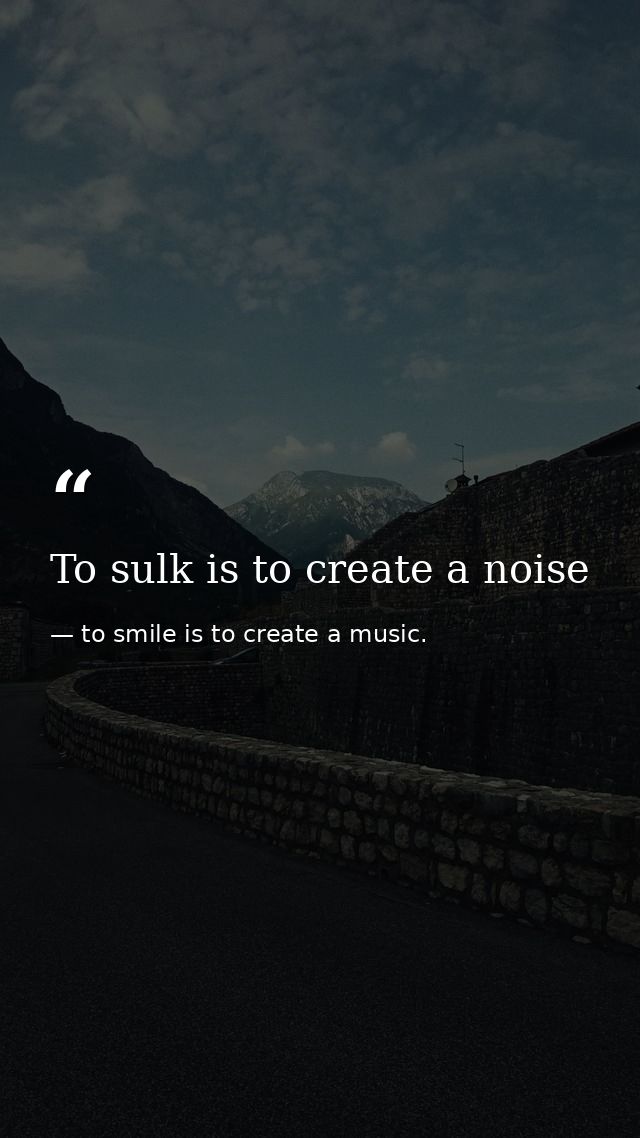 To sulk is to create a noise — to smile is to create a music.