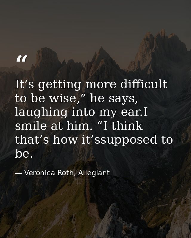 It’s getting more difficult to be wise,” he says, laughing into my ear.I smile at him. “I think that’s how it’ssupposed  — Veronica Roth, Allegiant