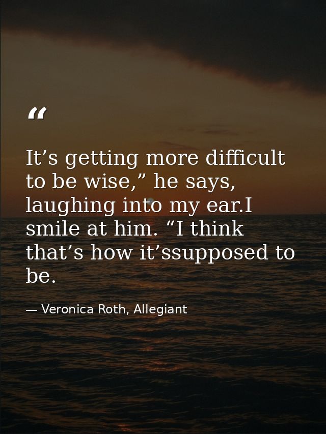 It’s getting more difficult to be wise,” he says, laughing into my ear.I smile at him. “I think that’s how it’ssupposed  — Veronica Roth, Allegiant