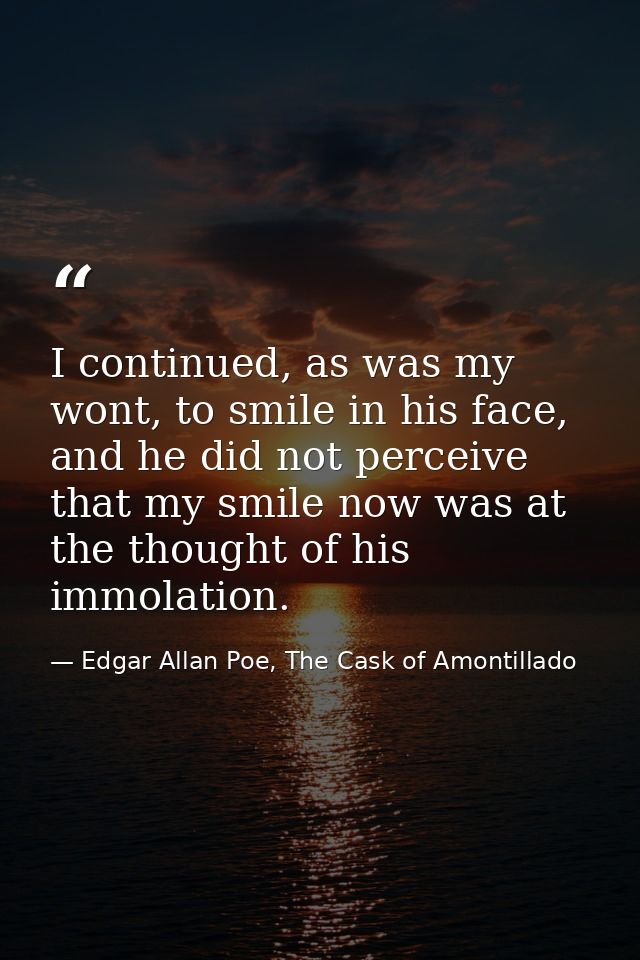 I continued, as was my wont, to smile in his face, and he did not perceive that my smile now was at the thought of his i — Edgar Allan Poe, The Cask of Amontillado