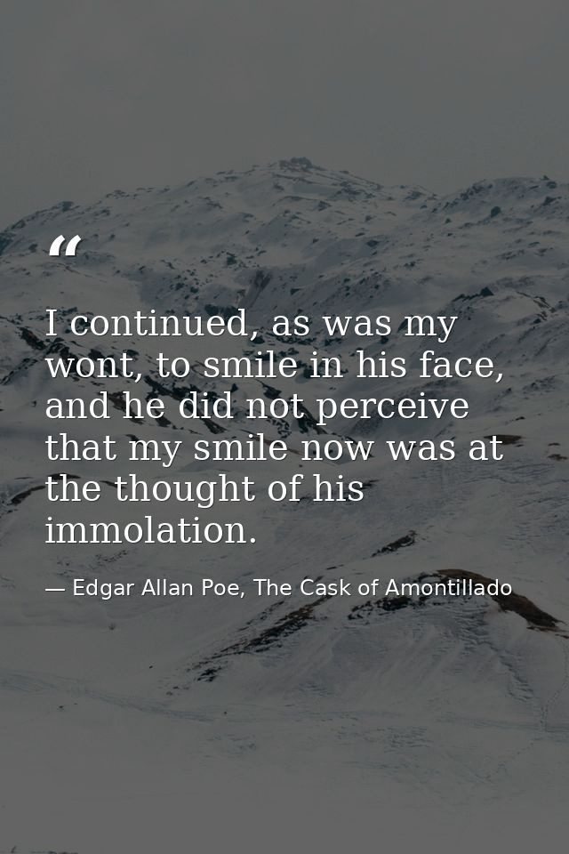 I continued, as was my wont, to smile in his face, and he did not perceive that my smile now was at the thought of his i — Edgar Allan Poe, The Cask of Amontillado