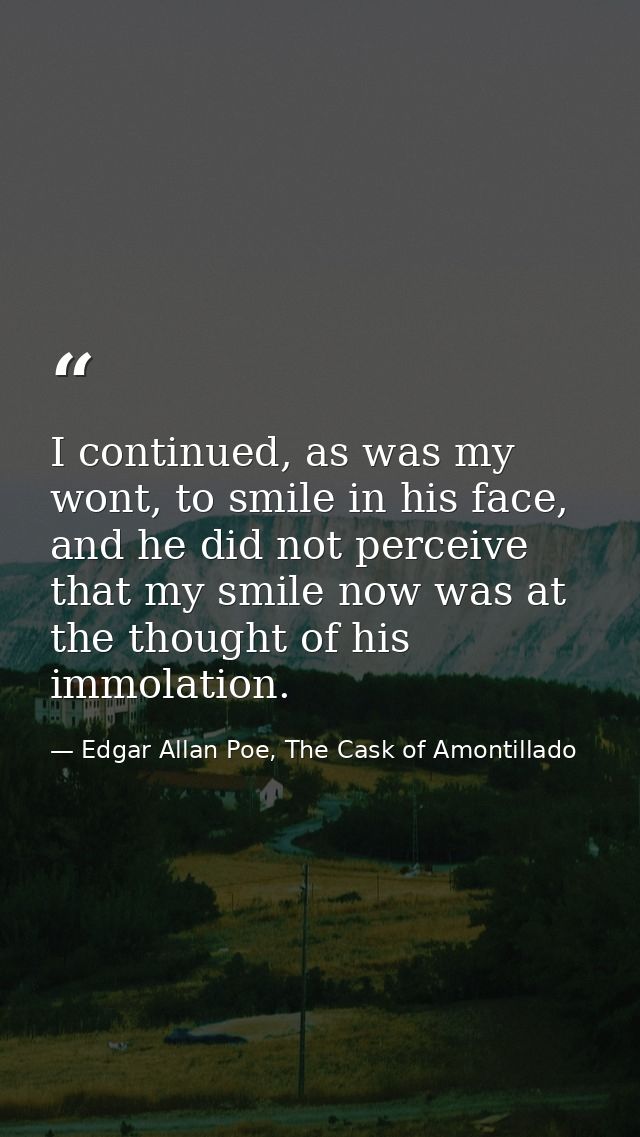 I continued, as was my wont, to smile in his face, and he did not perceive that my smile now was at the thought of his i — Edgar Allan Poe, The Cask of Amontillado
