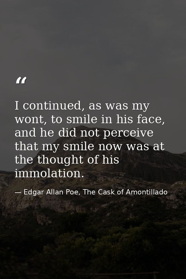 I continued, as was my wont, to smile in his face, and he did not perceive that my smile now was at the thought of his i — Edgar Allan Poe, The Cask of Amontillado