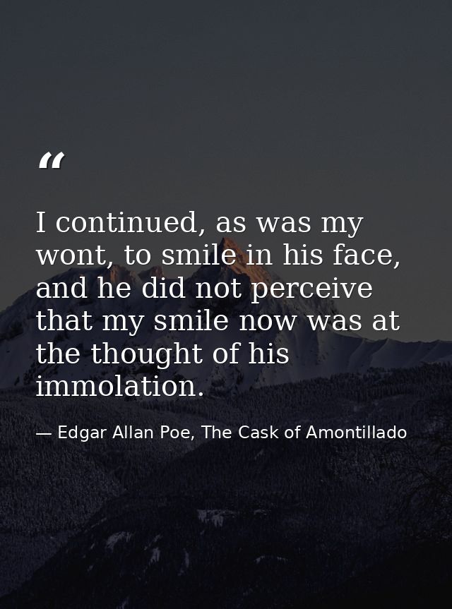I continued, as was my wont, to smile in his face, and he did not perceive that my smile now was at the thought of his i — Edgar Allan Poe, The Cask of Amontillado