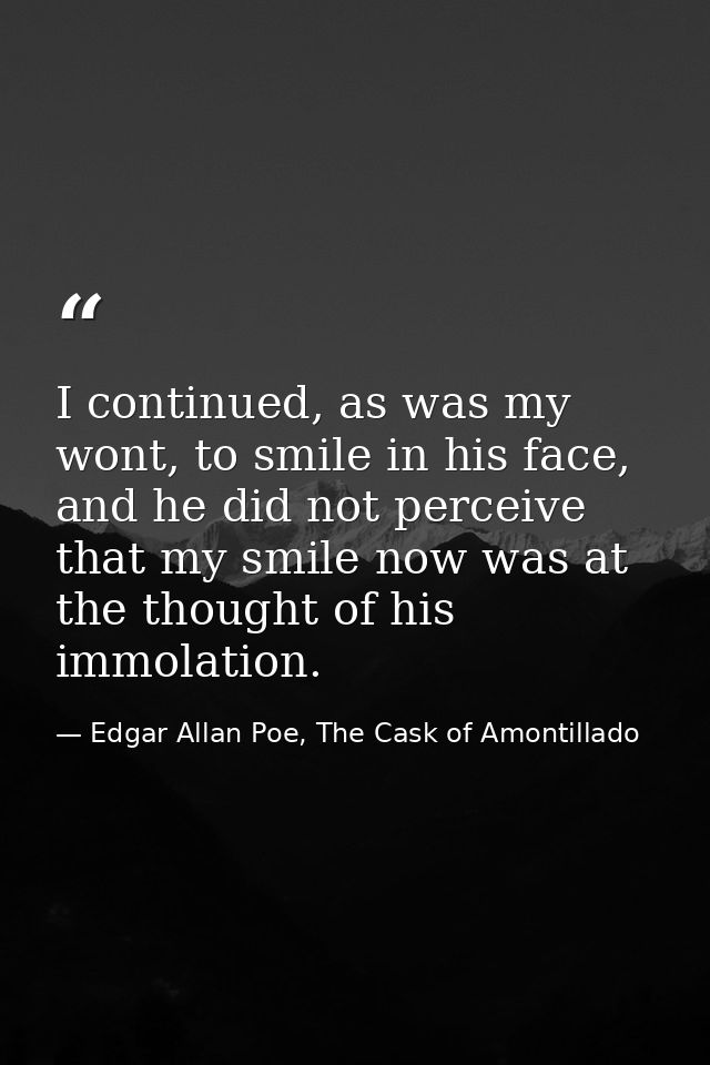 I continued, as was my wont, to smile in his face, and he did not perceive that my smile now was at the thought of his i — Edgar Allan Poe, The Cask of Amontillado