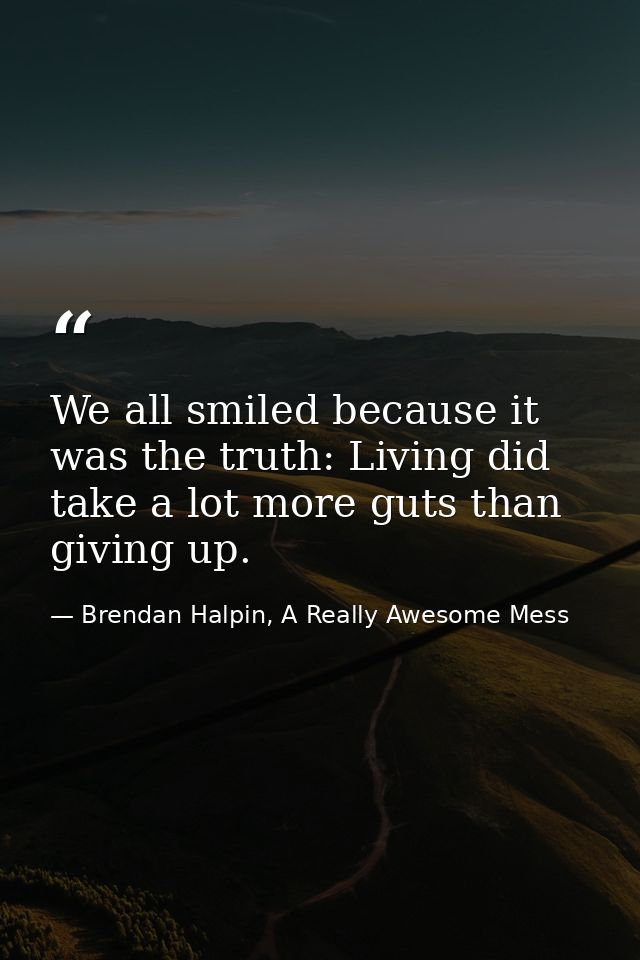 We all smiled because it was the truth: Living did take a lot more guts than giving up. — Brendan Halpin, A Really Awesome Mess