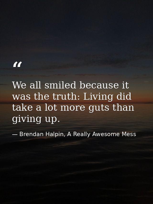 We all smiled because it was the truth: Living did take a lot more guts than giving up. — Brendan Halpin, A Really Awesome Mess