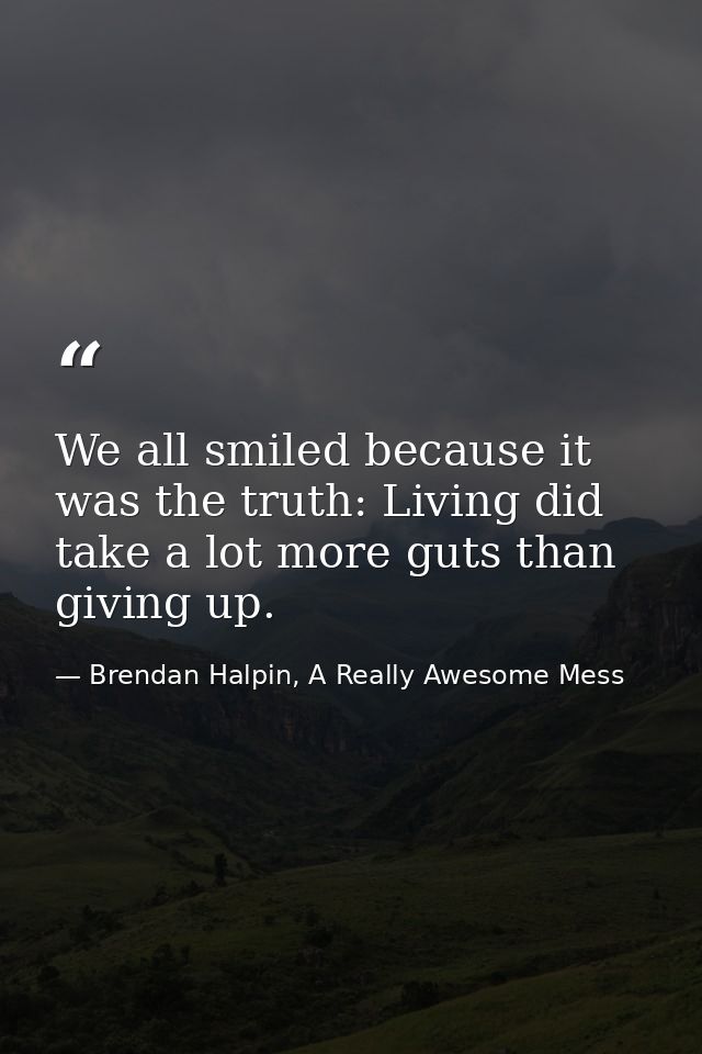 We all smiled because it was the truth: Living did take a lot more guts than giving up. — Brendan Halpin, A Really Awesome Mess