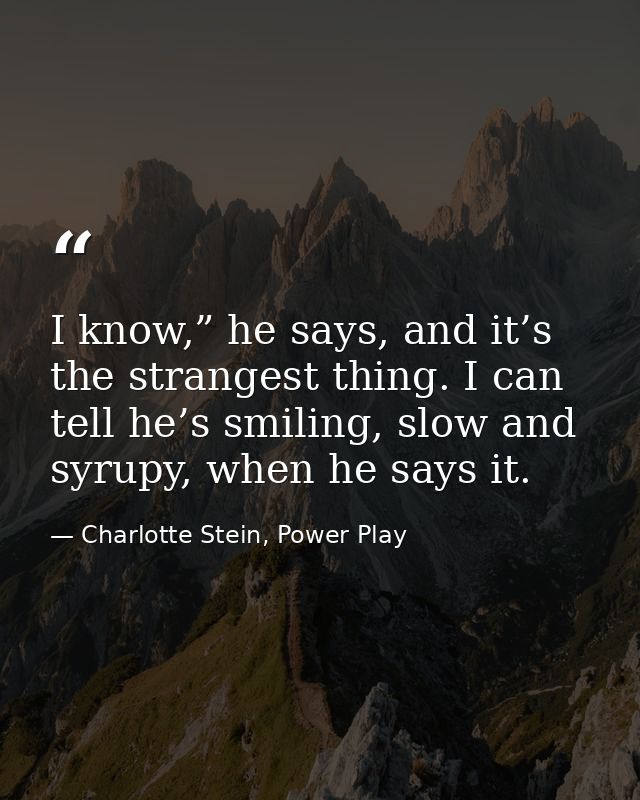 I know,” he says, and it’s the strangest thing. I can tell he’s smiling, slow and syrupy, when he says it. — Charlotte Stein, Power Play