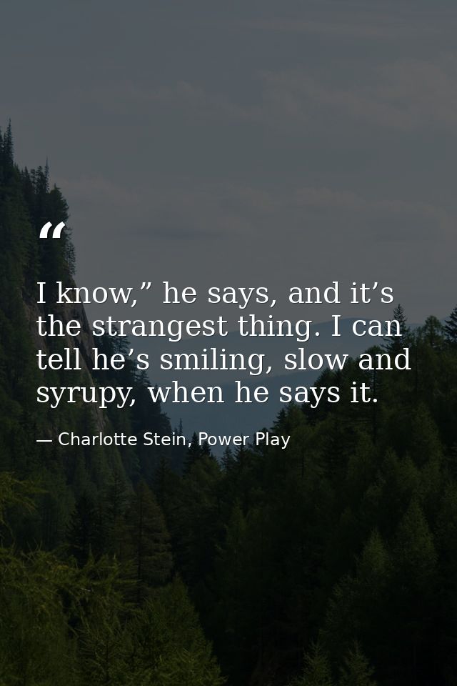 I know,” he says, and it’s the strangest thing. I can tell he’s smiling, slow and syrupy, when he says it. — Charlotte Stein, Power Play