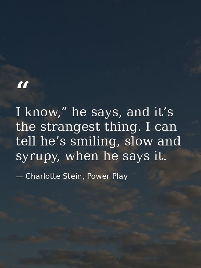I know,” he says, and it’s the strangest thing. I can tell he’s smiling, slow and syrupy, when he says it. — Charlotte Stein, Power Play