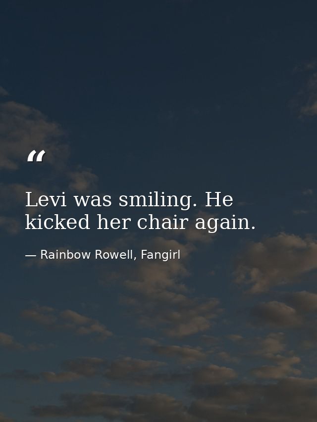 Levi was smiling. He kicked her chair again. — Rainbow Rowell, Fangirl
