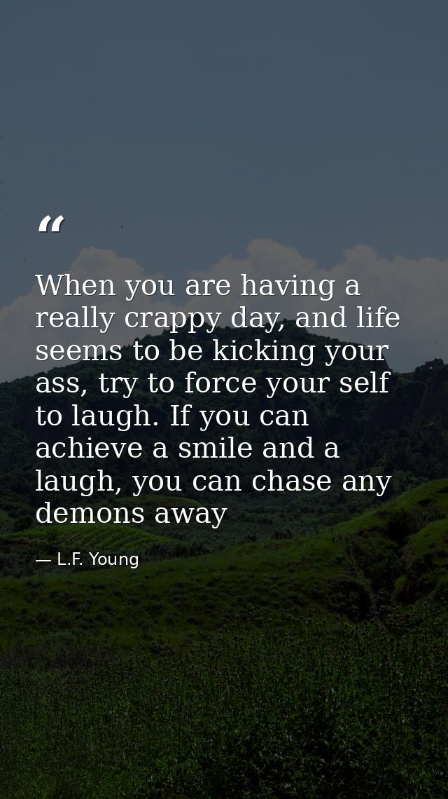 When you are having a really crappy day, and life seems to be kicking your ass, try to force your self to laugh. If you  — L.F. Young