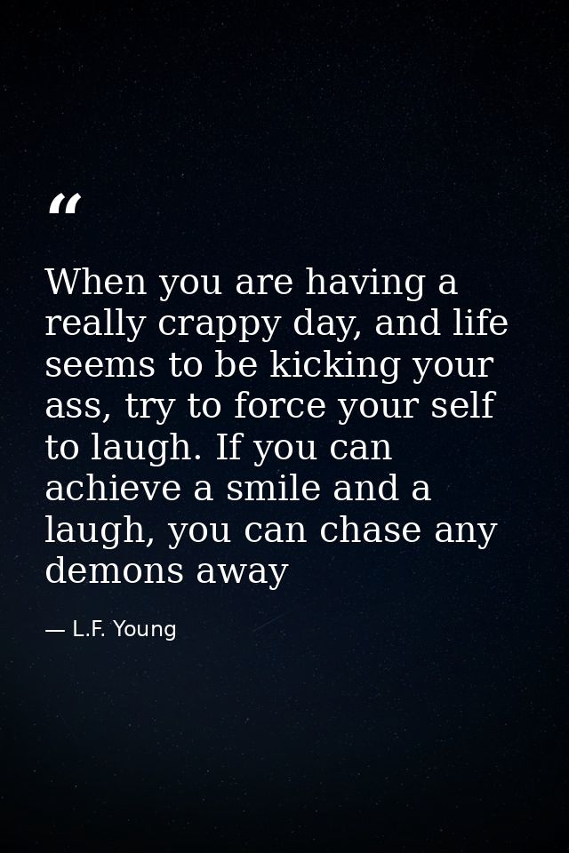 When you are having a really crappy day, and life seems to be kicking your ass, try to force your self to laugh. If you  — L.F. Young