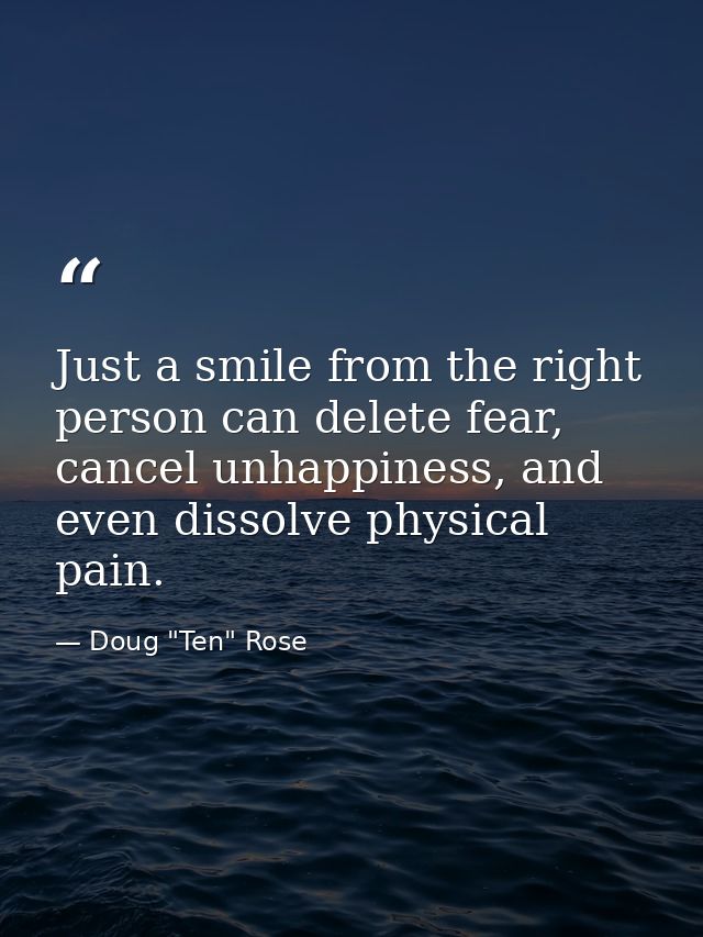 Just a smile from the right person can delete fear, cancel unhappiness, and even dissolve physical pain. — Doug "Ten" Rose
