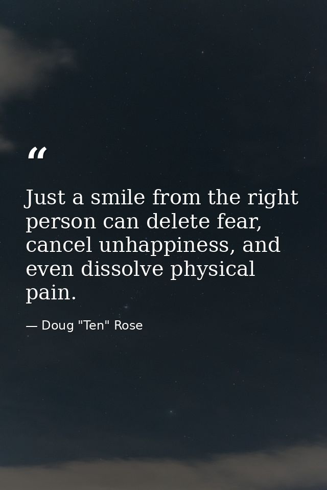 Just a smile from the right person can delete fear, cancel unhappiness, and even dissolve physical pain. — Doug "Ten" Rose