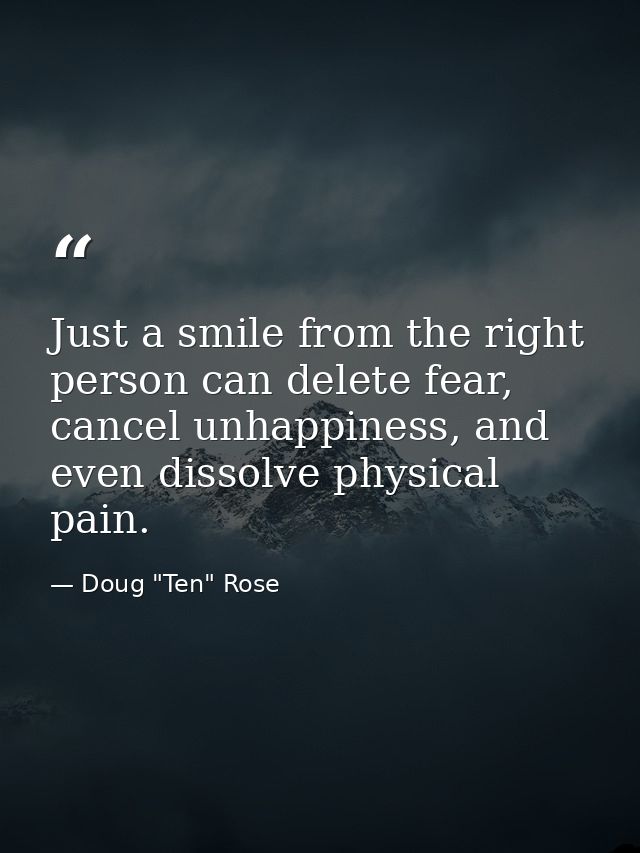 Just a smile from the right person can delete fear, cancel unhappiness, and even dissolve physical pain. — Doug "Ten" Rose