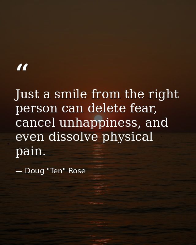 Just a smile from the right person can delete fear, cancel unhappiness, and even dissolve physical pain. — Doug "Ten" Rose