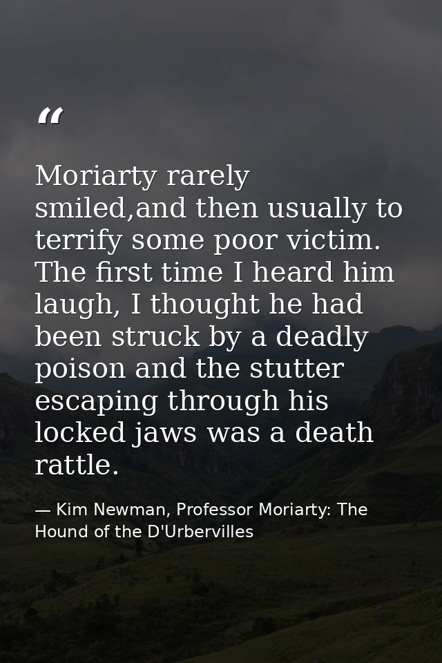 Moriarty rarely smiled,and then usually to terrify some poor victim. The first time I heard him laugh, I thought he had  — Kim Newman, Professor Moriarty: The Hound of the D'Urbervilles