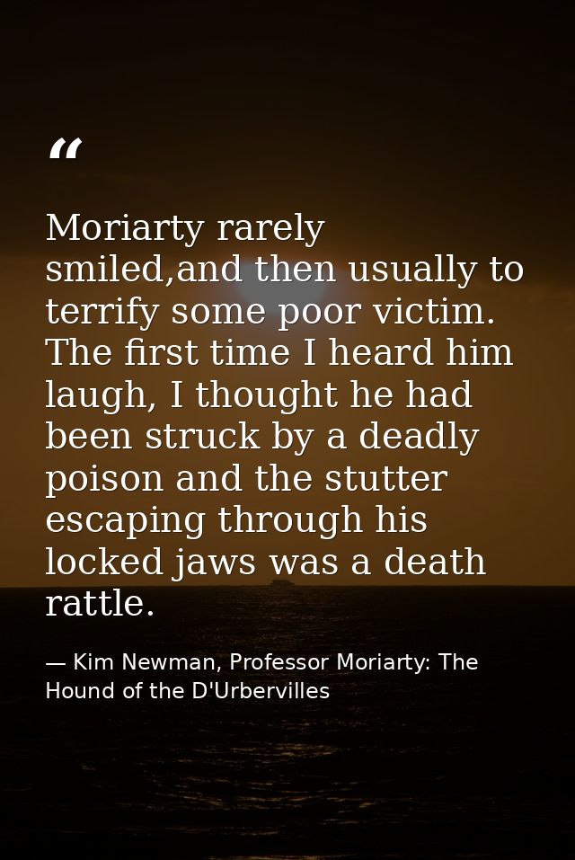 Moriarty rarely smiled,and then usually to terrify some poor victim. The first time I heard him laugh, I thought he had  — Kim Newman, Professor Moriarty: The Hound of the D'Urbervilles