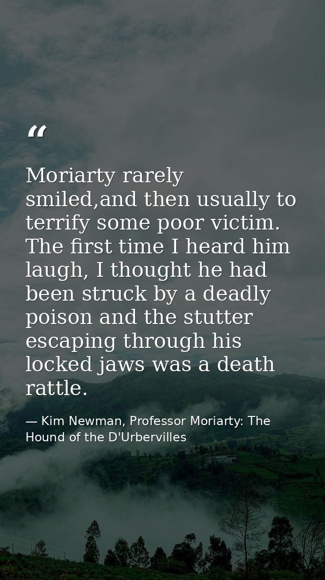 Moriarty rarely smiled,and then usually to terrify some poor victim. The first time I heard him laugh, I thought he had  — Kim Newman, Professor Moriarty: The Hound of the D'Urbervilles