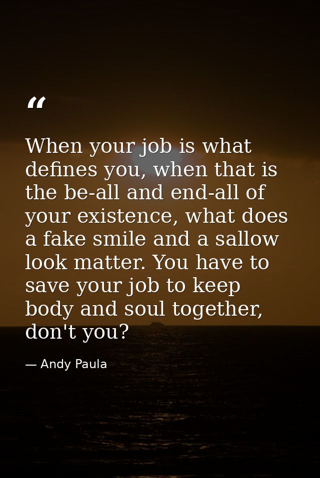 When your job is what defines you, when that is the be-all and end-all of your existence, what does a fake smile and a s — Andy Paula