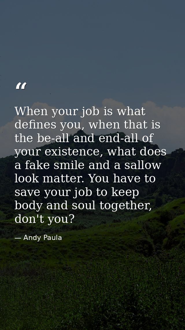 When your job is what defines you, when that is the be-all and end-all of your existence, what does a fake smile and a s — Andy Paula