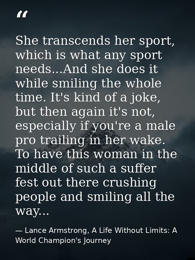 She transcends her sport, which is what any sport needs...And she does it while smiling the whole time. It's kind of a j — Lance Armstrong, A Life Without Limits: A World Champion's Journey