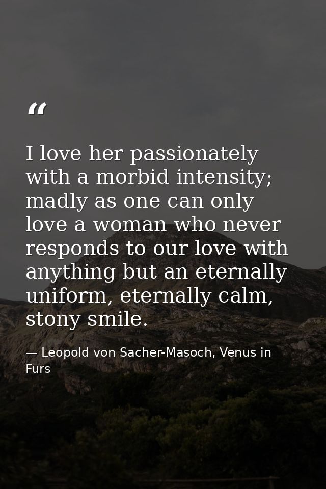 I love her passionately with a morbid intensity; madly as one can only love a woman who never responds to our love with  — Leopold von Sacher-Masoch, Venus in Furs