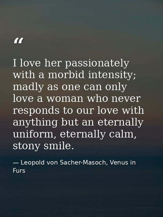 I love her passionately with a morbid intensity; madly as one can only love a woman who never responds to our love with  — Leopold von Sacher-Masoch, Venus in Furs