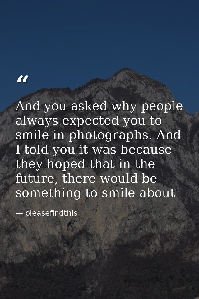 And you asked why people always expected you to smile in photographs. And I told you it was because they hoped that in t — pleasefindthis