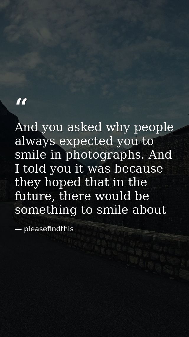 And you asked why people always expected you to smile in photographs. And I told you it was because they hoped that in t — pleasefindthis