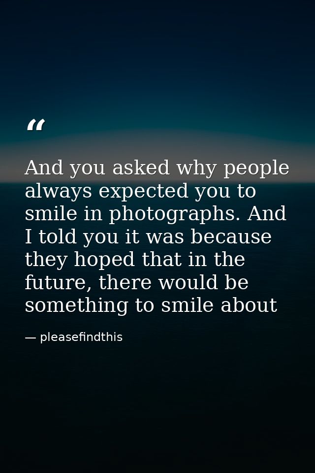 And you asked why people always expected you to smile in photographs. And I told you it was because they hoped that in t — pleasefindthis