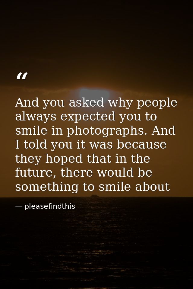 And you asked why people always expected you to smile in photographs. And I told you it was because they hoped that in t — pleasefindthis