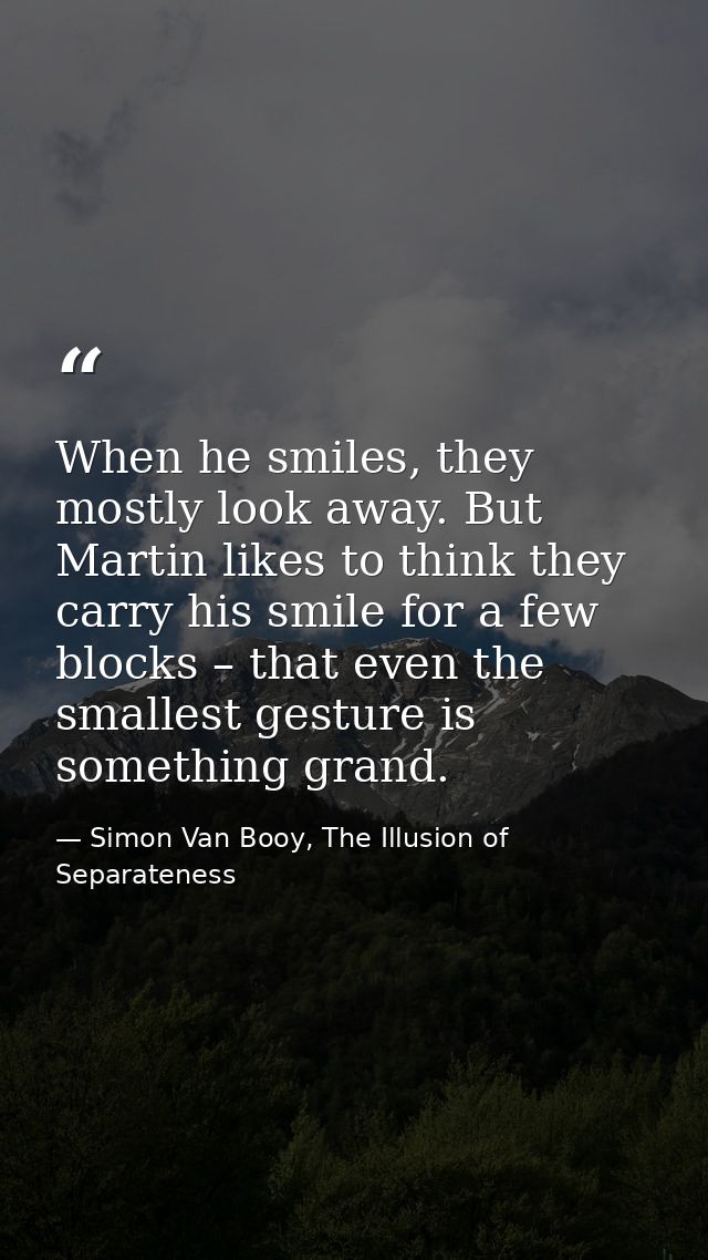 When he smiles, they mostly look away. But Martin likes to think they carry his smile for a few blocks – that even the s — Simon Van Booy, The Illusion of Separateness