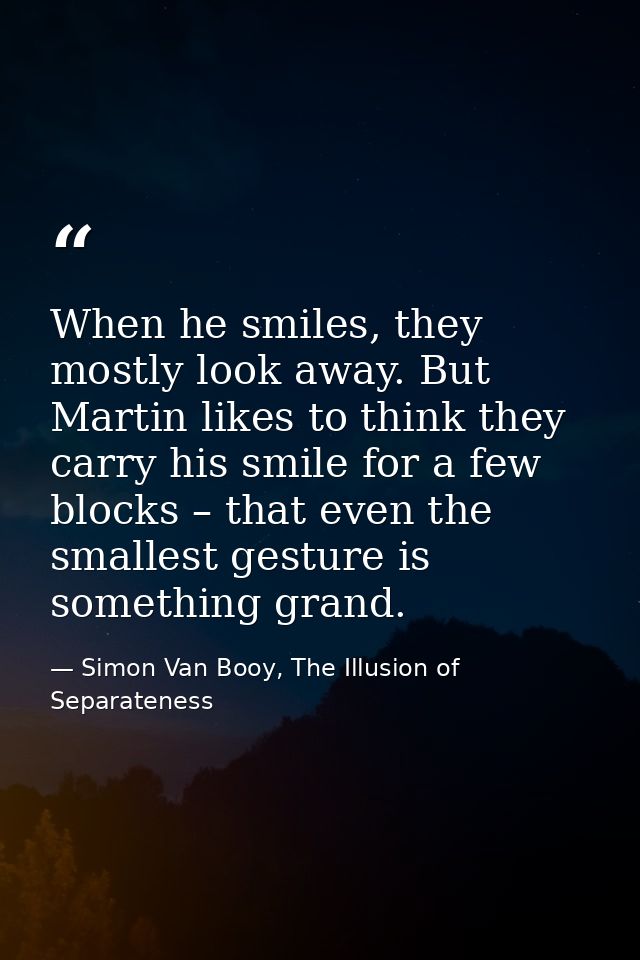 When he smiles, they mostly look away. But Martin likes to think they carry his smile for a few blocks – that even the s — Simon Van Booy, The Illusion of Separateness