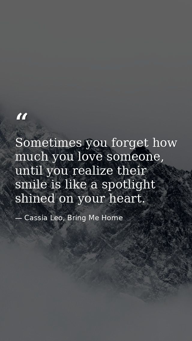 Sometimes you forget how much you love someone, until you realize their smile is like a spotlight shined on your heart. — Cassia Leo, Bring Me Home